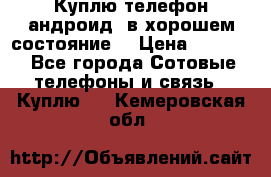 Куплю телефон андроид, в хорошем состояние  › Цена ­ 1 000 - Все города Сотовые телефоны и связь » Куплю   . Кемеровская обл.